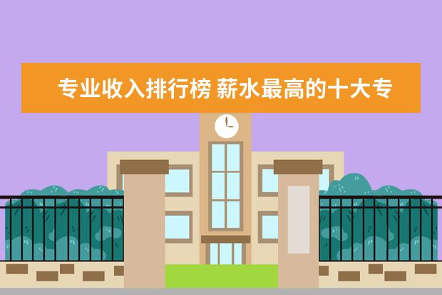专业收入排行榜 薪水最高的十大专业排行榜
