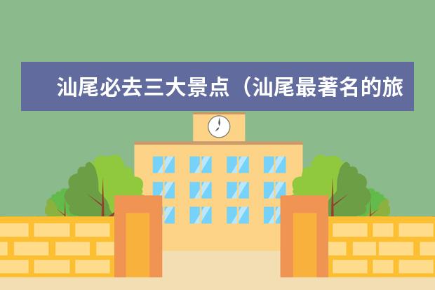 汕尾必去三大景点（汕尾最著名的旅游景点汕尾附近十大旅游景点）