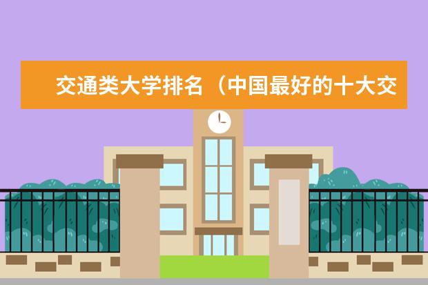 交通类大学排名（中国最好的十大交通大学）