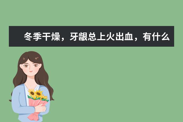 冬季干燥，牙龈总上火出血，有什么好用的牙膏推荐吗？