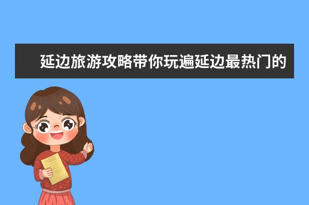延边旅游攻略带你玩遍延边最热门的景点、美食、民俗！（延吉必去的三大景点）
