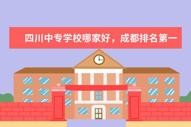 四川中专学校哪家好，成都排名第一的职业学校（四川专科学校排名）