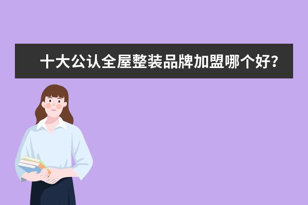 十大公认全屋整装品牌加盟哪个好？