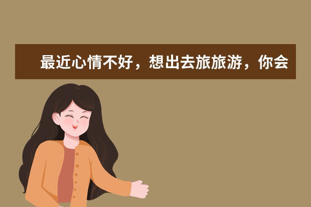 最近心情不好，想出去旅旅游，你会选择哪里？