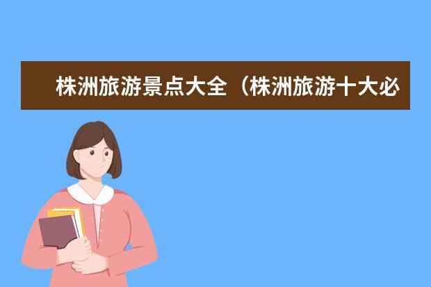 株洲旅游景点大全（株洲旅游十大必去景区）