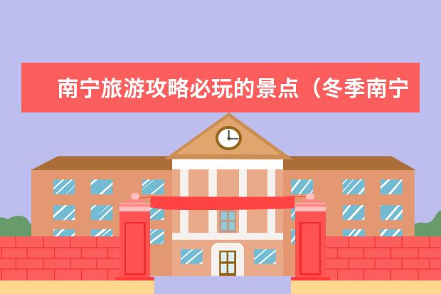 南宁旅游攻略必玩的景点（冬季南宁旅游指南春节南宁旅游指南）