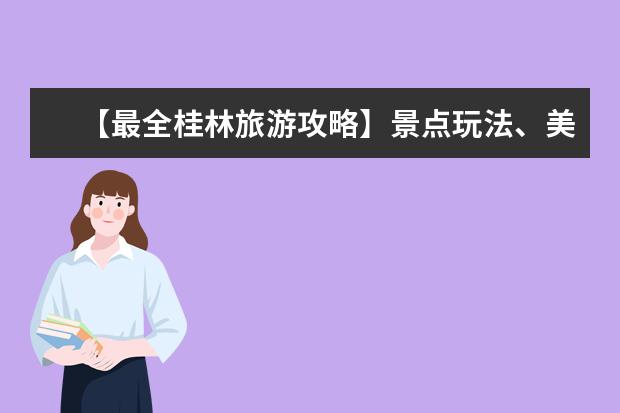 【最全桂林旅游攻略】景点玩法、美食攻略、住宿交通全解析！（桂林旅游攻略必去景）