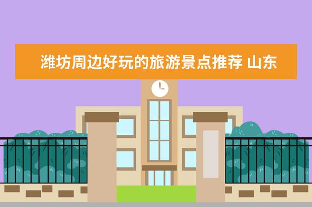 潍坊周边好玩的旅游景点推荐 山东旅游必去十大景点