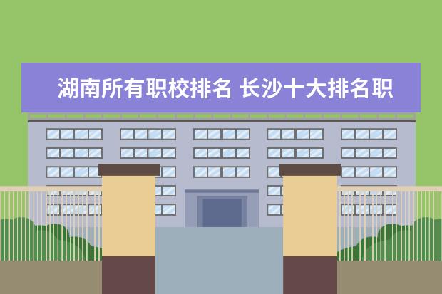 湖南所有职校排名 长沙十大排名职业学校是哪几所？
