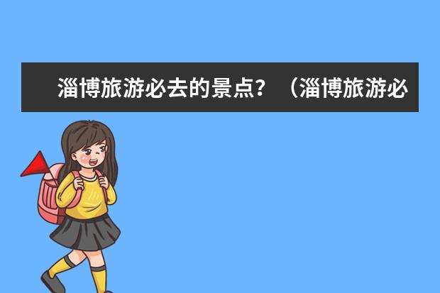 淄博旅游必去的景点？（淄博旅游必去十大景点？）