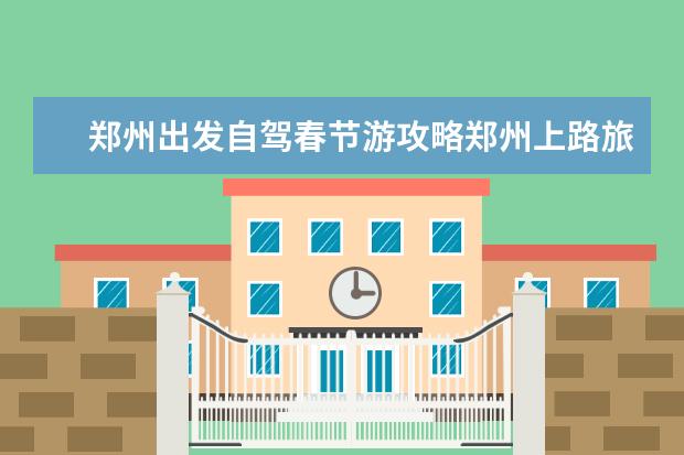 郑州出发自驾春节游攻略郑州上路旅行攻略一日游 河南周边自驾游8个好去处推荐，春节短途自驾游路线攻略请查收