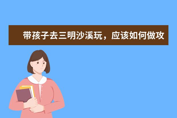带孩子去三明沙溪玩，应该如何做攻略？