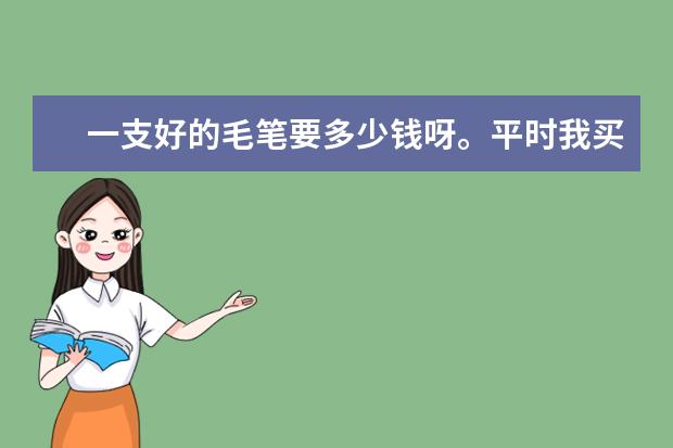一支好的毛笔要多少钱呀。平时我买1—2块钱的/总不好写/