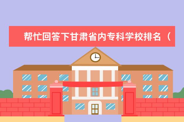 帮忙回答下甘肃省内专科学校排名（由好到坏）（大专院校排名）