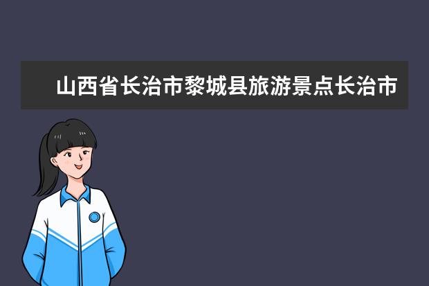 山西省长治市黎城县旅游景点长治市黎城县十大旅游景点 长治最近的著名景点？
