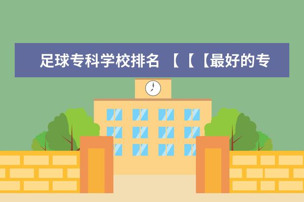 足球专科学校排名 【【【最好的专科院校】】】四川省内最好的专科院校，最好列个排名表