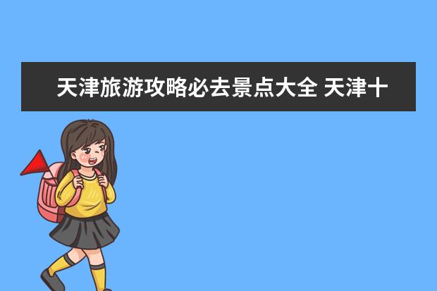 天津旅游攻略必去景点大全 天津十大旅游景点推荐天津旅游景点排行榜