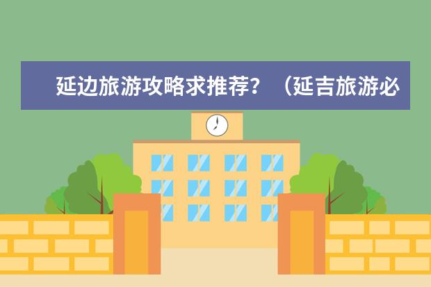 延边旅游攻略求推荐？（延吉旅游必去十大景点）