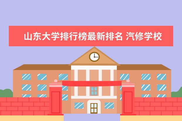 山东大学排行榜最新排名 汽修学校哪家好全国汽修学校排名？