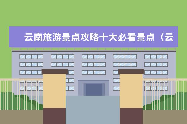 云南旅游景点攻略十大必看景点（云南绝美景色必须去的十大景点推荐）