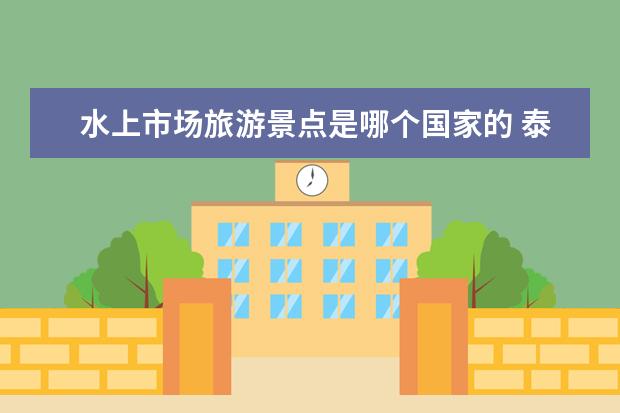水上市场旅游景点是哪个国家的 泰国精彩之旅：探索国王宫殿、参拜卧佛寺、品尝当地美食、赏美景水上市场