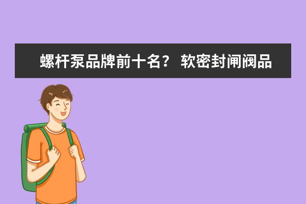 螺杆泵品牌前十名？ 软密封闸阀品牌及特点介绍