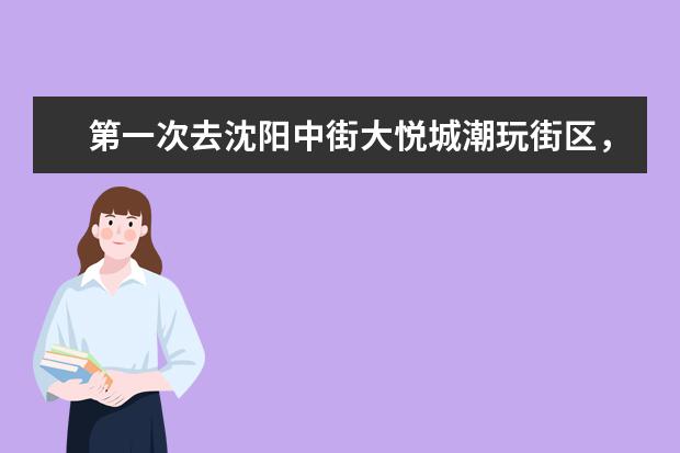 第一次去沈阳中街大悦城潮玩街区，有什么感受？