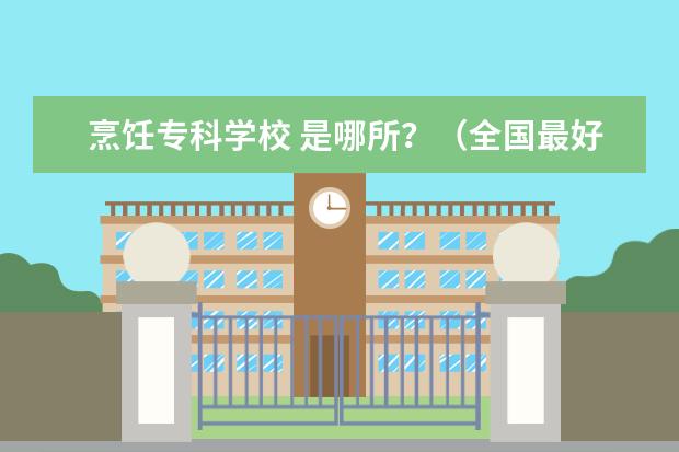 烹饪专科学校 是哪所？（全国最好的烹饪学校）