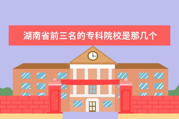 湖南省前三名的专科院校是那几个 湖南长沙有哪几所大专?哪所是比较好一点的？