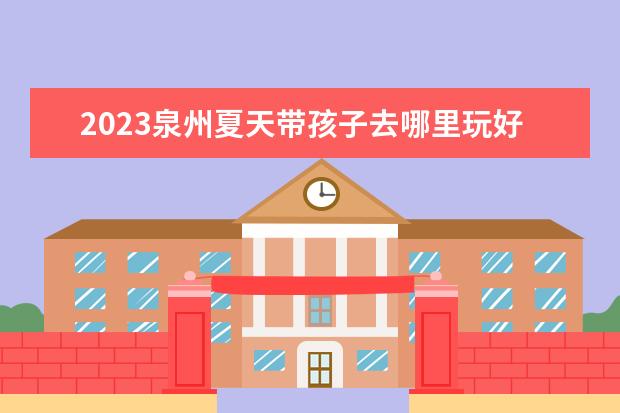 2023泉州夏天带孩子去哪里玩好