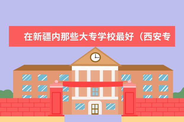 在新疆内那些大专学校最好（西安专科学校排名）