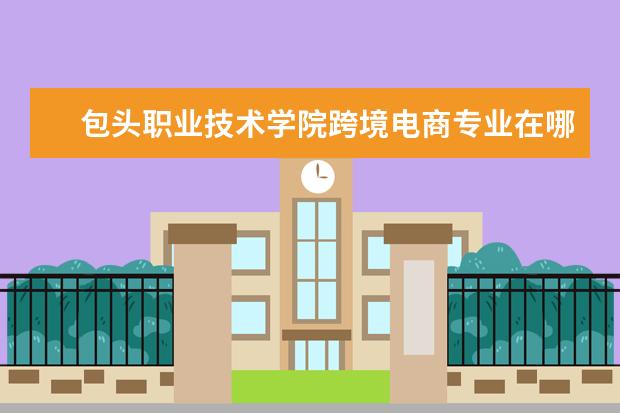 包头职业技术学院跨境电商专业在哪个校区