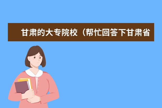 甘肃的大专院校（帮忙回答下甘肃省内专科学校排名（由好到坏））