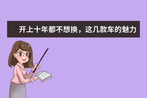 开上十年都不想换，这几款车的魅力到底在哪儿？ 这三大老牌车型驰骋汽车界多年，只要正常保养，十年不用换车