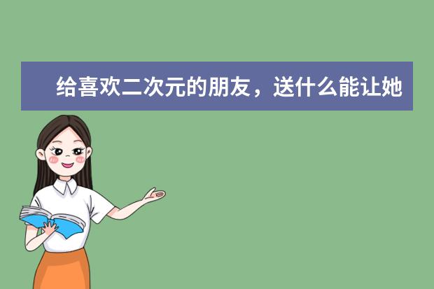 给喜欢二次元的朋友，送什么能让她喜欢？