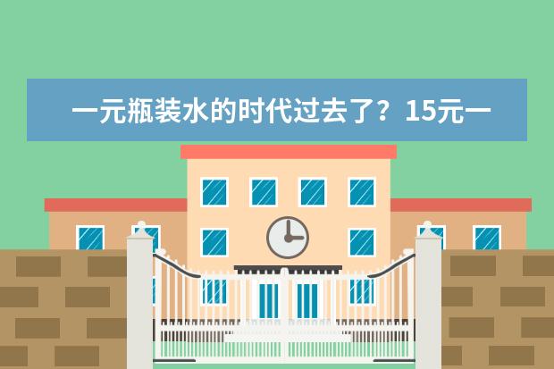 一元瓶装水的时代过去了？15元一瓶的矿泉水，到底“刺”痛了多少人？