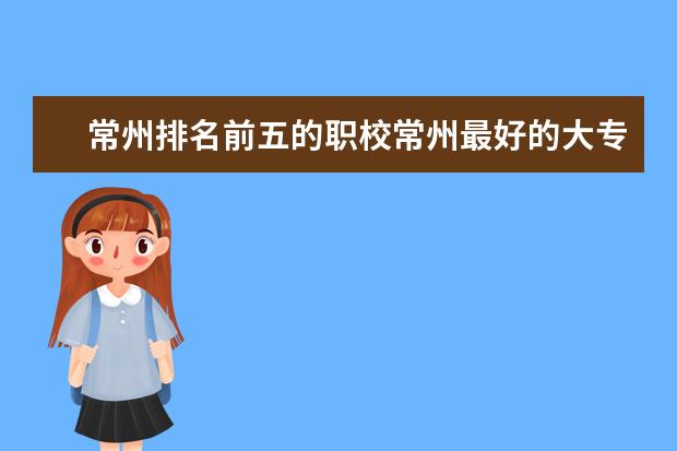 常州排名前五的职校常州最好的大专院校是哪所？（常州排名前10的职校）