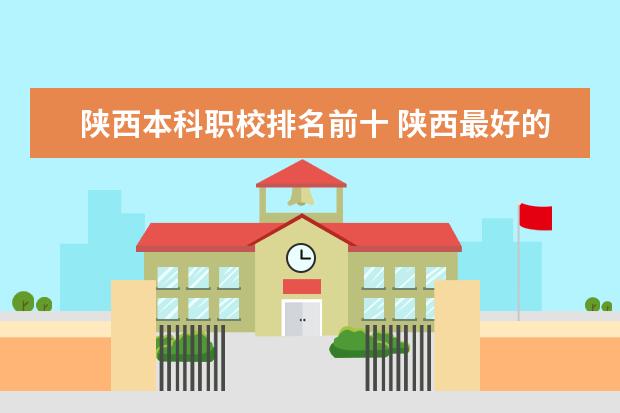 陕西本科职校排名前十 陕西最好的公办职业学校排名