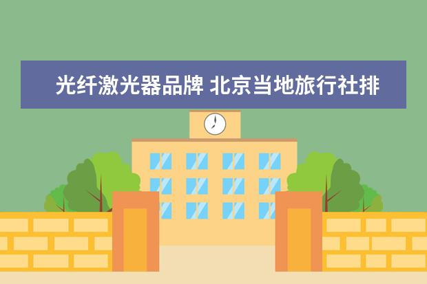 光纤激光器品牌 北京当地旅行社排名前十名，哪家最受欢迎？