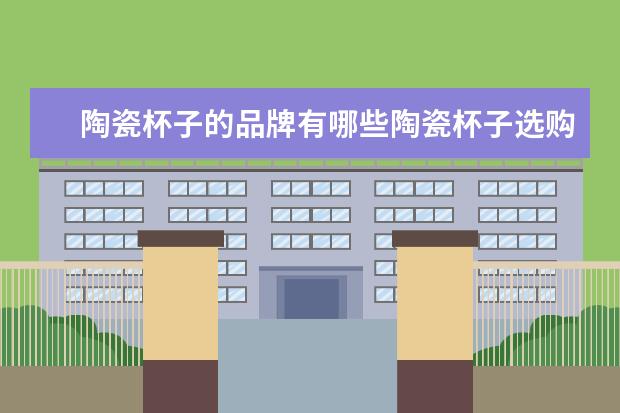 陶瓷杯子的品牌有哪些陶瓷杯子选购方法