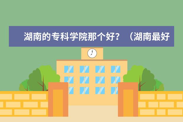 湖南的专科学院那个好？（湖南最好的专科学校）