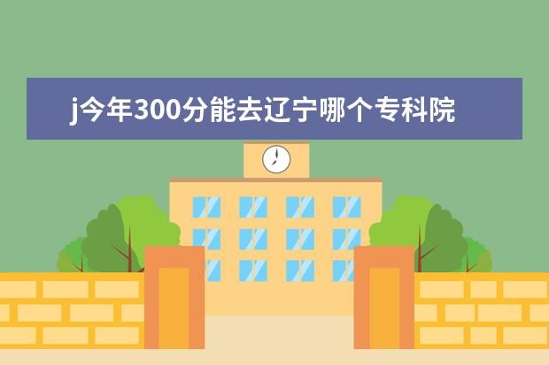 j今年300分能去辽宁哪个专科院校理科