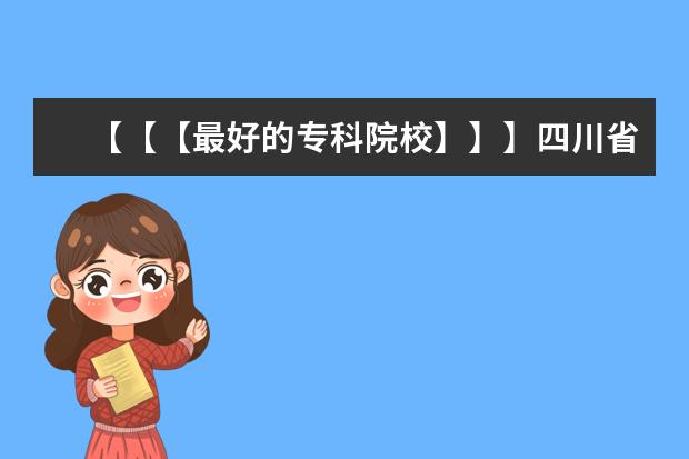 【【【最好的专科院校】】】四川省内最好的专科院校，最好列个排名表 江苏省大专院校排名