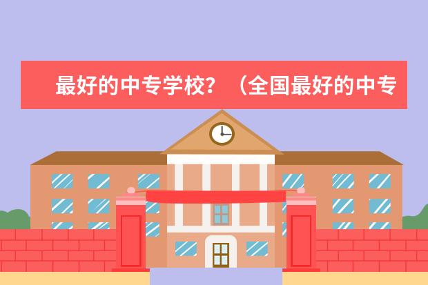 最好的中专学校？（全国最好的中专学校排名）