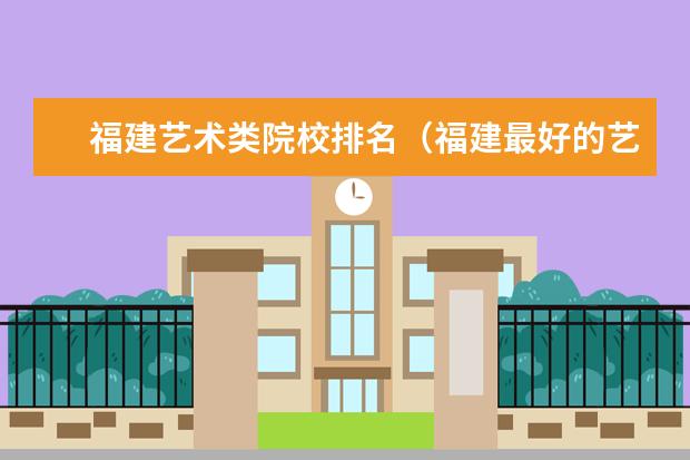 福建艺术类院校排名（福建最好的艺术类学校）