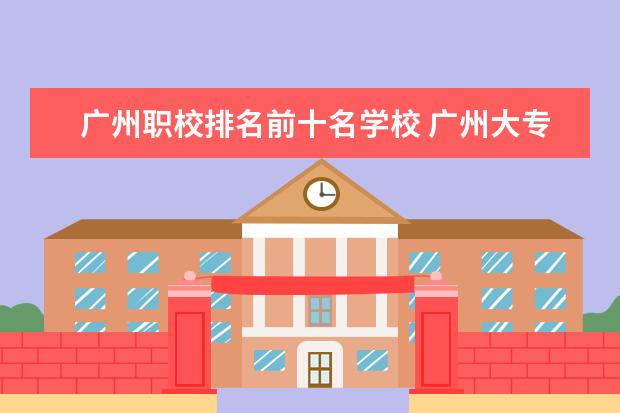 广州职校排名前十名学校 广州大专学校前十名学校