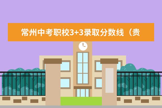 常州中考职校3+3录取分数线（贵阳大专学校排名及分数线）