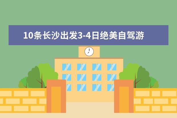 10条长沙出发3-4日绝美自驾游线路景点攻略推荐，国庆节长沙周边自驾游去哪里好玩