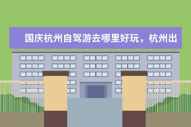 国庆杭州自驾游去哪里好玩，杭州出发四日游好去处攻略推荐