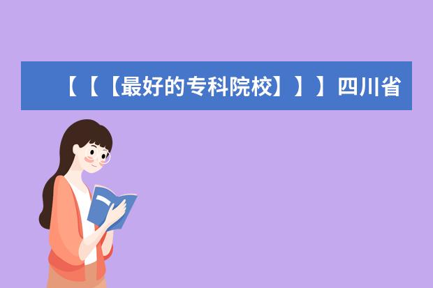 【【【最好的专科院校】】】四川省内最好的专科院校,最好列个排名表（山西省专科学校排名）
